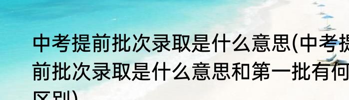 中考提前批次录取是什么意思(中考提前批次录取是什么意思和第一批有何区别)