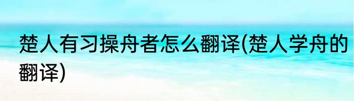 楚人有习操舟者怎么翻译(楚人学舟的翻译)