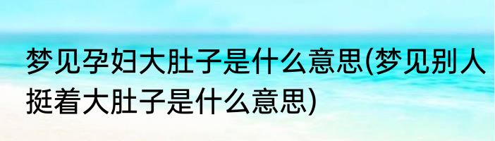 梦见孕妇大肚子是什么意思(梦见别人挺着大肚子是什么意思)