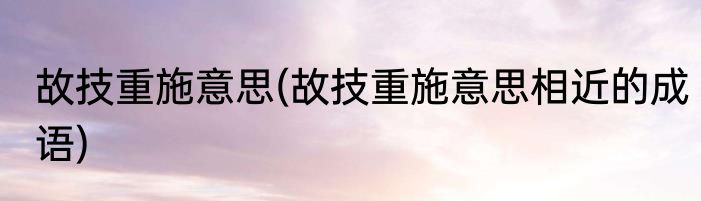 故技重施意思(故技重施意思相近的成语)
