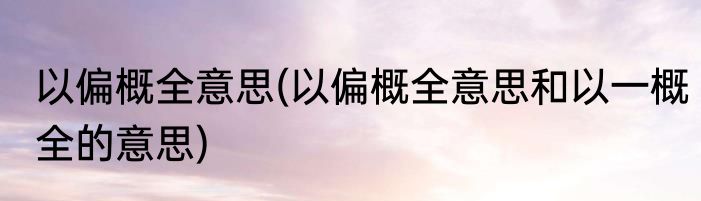 以偏概全意思(以偏概全意思和以一概全的意思)
