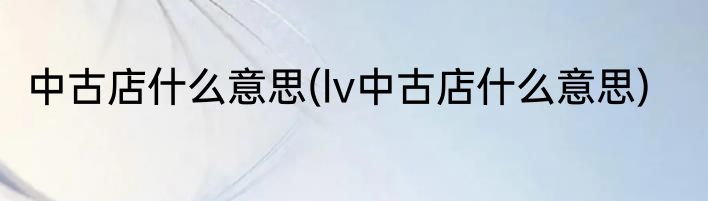 中古店什么意思(lv中古店什么意思)