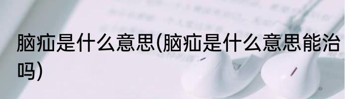 脑疝是什么意思(脑疝是什么意思能治吗)