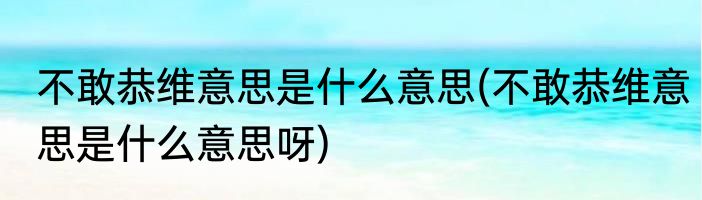 不敢恭维意思是什么意思(不敢恭维意思是什么意思呀)