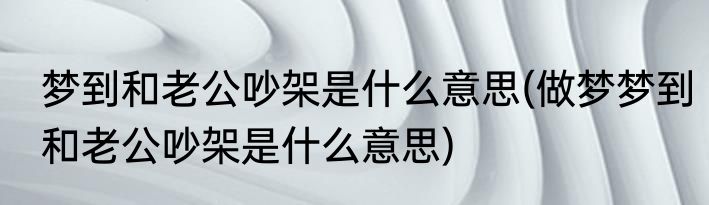 梦到和老公吵架是什么意思(做梦梦到和老公吵架是什么意思)