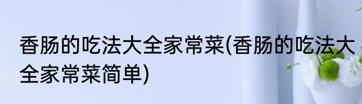 香肠的吃法大全家常菜(香肠的吃法大全家常菜简单)
