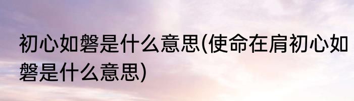 初心如磐是什么意思(使命在肩初心如磐是什么意思)