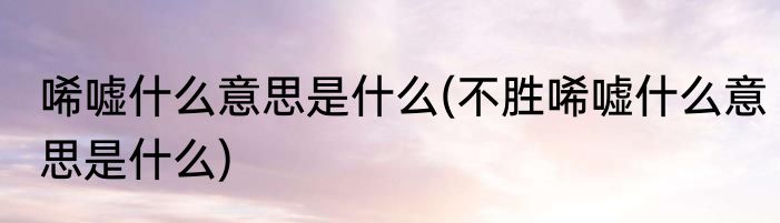 唏嘘什么意思是什么(不胜唏嘘什么意思是什么)