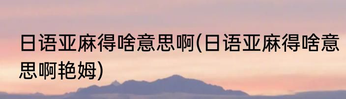 日语亚麻得啥意思啊(日语亚麻得啥意思啊艳姆)