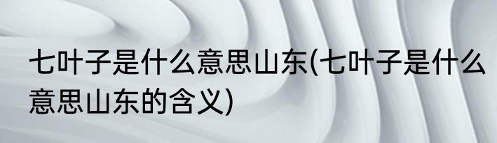 七叶子是什么意思山东(七叶子是什么意思山东的含义)