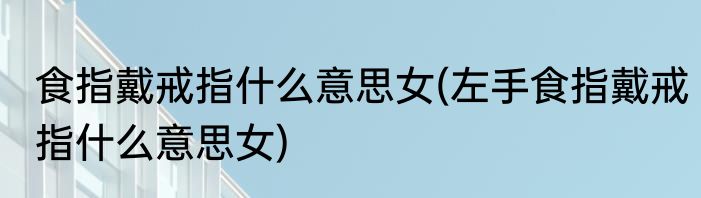食指戴戒指什么意思女(左手食指戴戒指什么意思女)