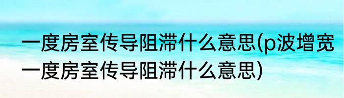 一度房室传导阻滞什么意思(p波增宽一度房室传导阻滞什么意思)