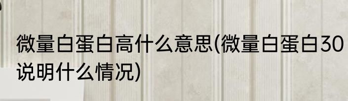 微量白蛋白高什么意思(微量白蛋白30说明什么情况)