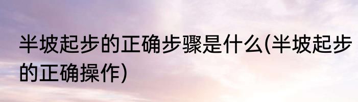 半坡起步的正确步骤是什么(半坡起步的正确操作)