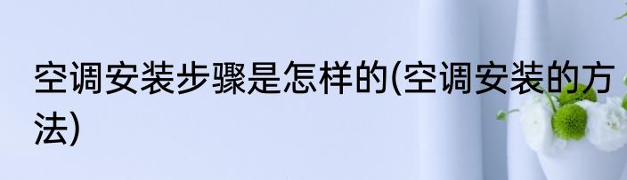 空调安装步骤是怎样的(空调安装的方法)
