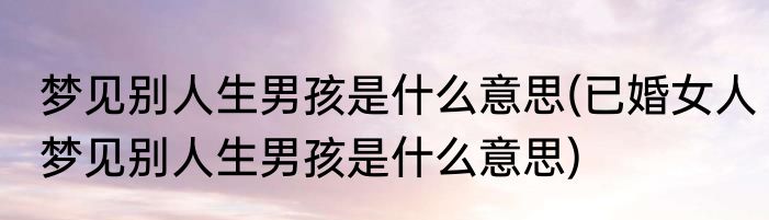 梦见别人生男孩是什么意思(已婚女人梦见别人生男孩是什么意思)