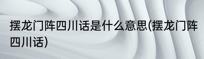 摆龙门阵四川话是什么意思(摆龙门阵 四川话)