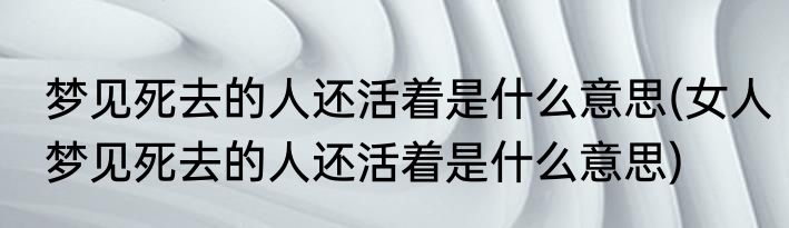 梦见死去的人还活着是什么意思(女人梦见死去的人还活着是什么意思)