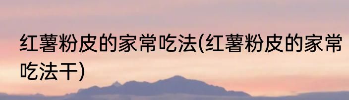 红薯粉皮的家常吃法(红薯粉皮的家常吃法干)