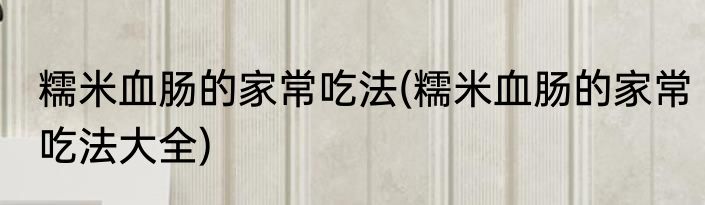 糯米血肠的家常吃法(糯米血肠的家常吃法大全)