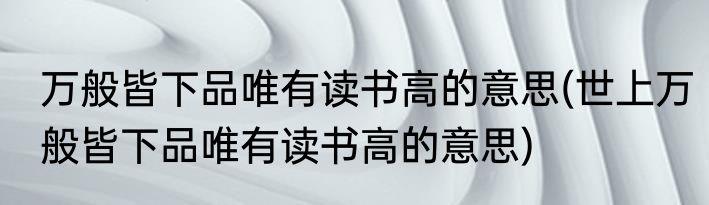 万般皆下品唯有读书高的意思(世上万般皆下品唯有读书高的意思)