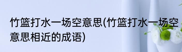竹篮打水一场空意思(竹篮打水一场空意思相近的成语)