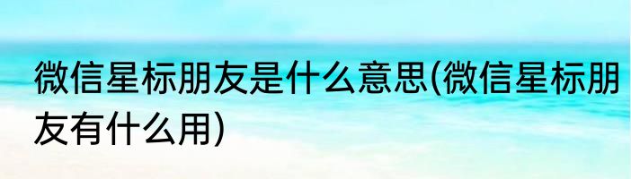 微信星标朋友是什么意思(微信星标朋友有什么用)