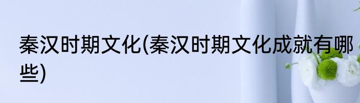 秦汉时期文化(秦汉时期文化成就有哪些)