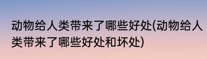 动物给人类带来了哪些好处(动物给人类带来了哪些好处和坏处)