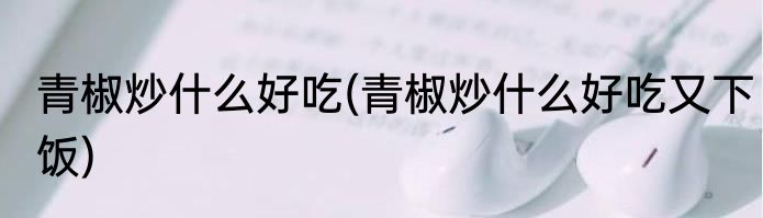 青椒炒什么好吃(青椒炒什么好吃又下饭)