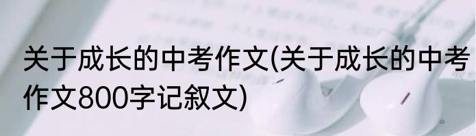 关于成长的中考作文(关于成长的中考作文800字记叙文)