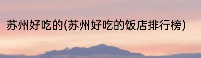 苏州好吃的(苏州好吃的饭店排行榜)