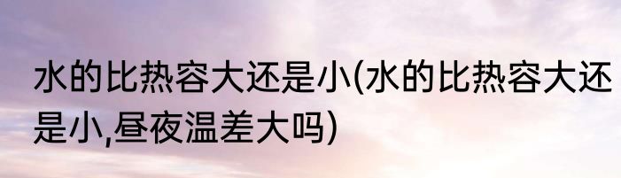 水的比热容大还是小(水的比热容大还是小,昼夜温差大吗)