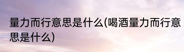 量力而行意思是什么(喝酒量力而行意思是什么)