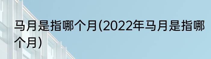 马月是指哪个月(2022年马月是指哪个月)