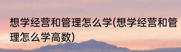 想学经营和管理怎么学(想学经营和管理怎么学高数)