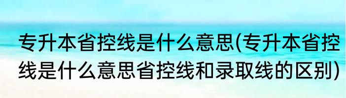专升本省控线是什么意思(专升本省控线是什么意思省控线和录取线的区别)