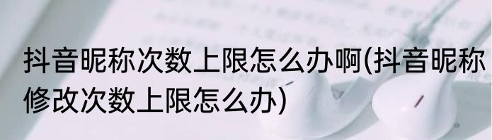 抖音昵称次数上限怎么办啊(抖音昵称修改次数上限怎么办)