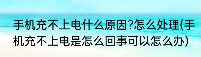 手机充不上电什么原因?怎么处理(手机充不上电是怎么回事可以怎么办)