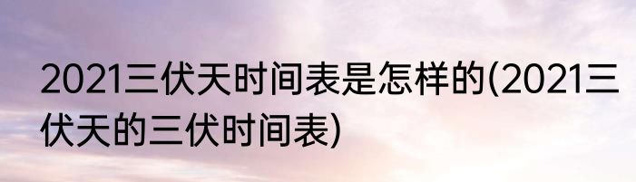 2021三伏天时间表是怎样的(2021三伏天的三伏时间表)