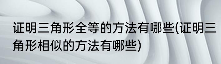 证明三角形全等的方法有哪些(证明三角形相似的方法有哪些)