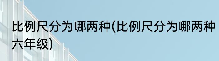 比例尺分为哪两种(比例尺分为哪两种六年级)