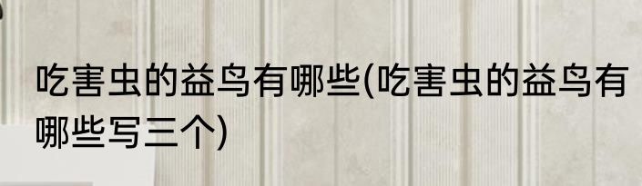吃害虫的益鸟有哪些(吃害虫的益鸟有哪些写三个)