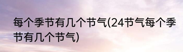 每个季节有几个节气(24节气每个季节有几个节气)