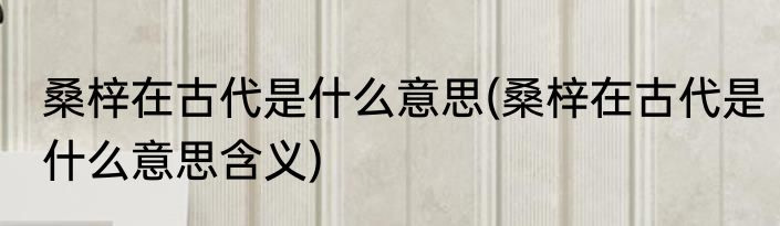 桑梓在古代是什么意思(桑梓在古代是什么意思含义)