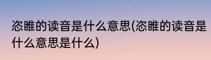 恣睢的读音是什么意思(恣睢的读音是什么意思是什么)