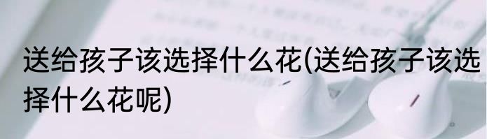 送给孩子该选择什么花(送给孩子该选择什么花呢)