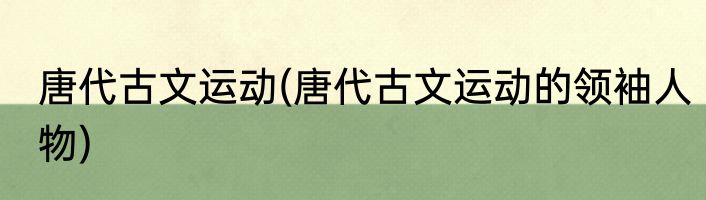 唐代古文运动(唐代古文运动的领袖人物)