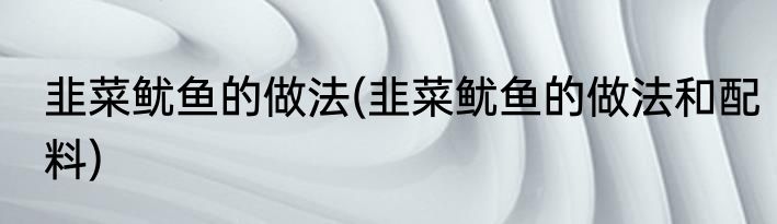 韭菜鱿鱼的做法(韭菜鱿鱼的做法和配料)