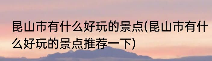 昆山市有什么好玩的景点(昆山市有什么好玩的景点推荐一下)